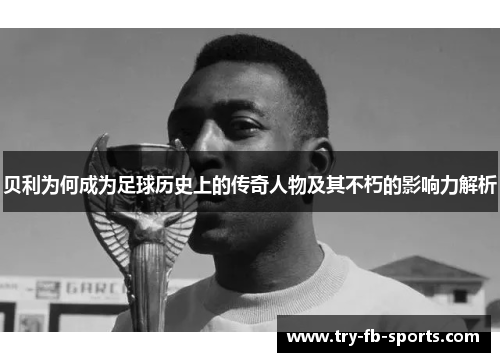 贝利为何成为足球历史上的传奇人物及其不朽的影响力解析 贝利为何成为足球历史上的传奇人物及其不朽的影响力解析