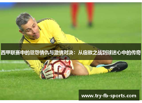 西甲联赛中的恩怨情仇与激情对决:从宿敌之战到球迷心中的传奇 西甲联赛中的恩怨情仇与激情对决:从宿敌之战到球迷心中的传奇