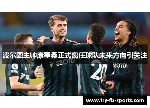 波尔图主帅康塞桑正式离任球队未来方向引关注 波尔图主帅康塞桑正式离任球队未来方向引关注