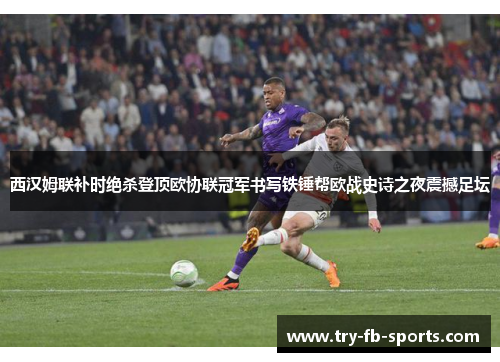 西汉姆联补时绝杀登顶欧协联冠军书写铁锤帮欧战史诗之夜震撼足坛